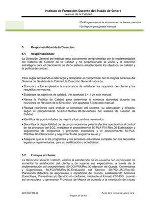Instituto de Formación Docente del Estado de Sonora
Manual de la Calidad
MC01-DGI/REV.06 Punto de la norma que aplica 4.2.2
Página 24 de 65
F04-Programa anual de adquisiciones de bienes y servicios
F05-Reporte presupuestal mensual
5. Responsabilidad de la Dirección:
5.1 Responsabilidad:
La Dirección General del Instituto está activamente comprometida con la implementación
del Sistema de Gestión de la Calidad y ha proporcionado la visión y la dirección
estratégica para el crecimiento de dicho sistema estableciendo los objetivos de calidad y
la política de calidad.
Para seguir ofreciendo el liderazgo y demostrar el compromiso con la mejora continua del
Sistema de Gestión de la Calidad, la Dirección General habrá de:
 Comunica a los empleados la importancia de satisfacer los requisitos del cliente y los
requisitos normativos.
 Establece los objetivos de calidad. Ver apartado 5.4.1 de este manual.
 Revisa la Política de Calidad para determinar la continua idoneidad durante las
reuniones de Revisión de la Dirección. Ver apartado 5.3 de este manual.
 Realiza reuniones para evaluar la idoneidad del sistema, su adecuación y eficacia,
según el procedimiento 50-DGIP02/Rev.00-Revisiones del sistema de Gestión de
Calidad.
 Identifica las oportunidades de mejora y los cambios necesarios.
 Garantiza la disponibilidad de recursos necesarios para la efectiva operación y el control
de los procesos del SGC, mediante el procedimiento 50-PLA-P01/Rev.00-Elaboración y
seguimiento de programas y proyectos especiales y el procedimiento 50-PLA-
P02/Rev.00-Elaboración y seguimiento del programa anual, y
 Asegurar que el o los programas y los procesos educativos cumplan con los requisitos
legales y reglamentarios, para su certificación o acreditación.
5.2 Enfoque al cliente:
La Dirección General Instituto, verifica la satisfacción de los usuarios con el propósito de
aumentar la satisfacción del cliente y de superar sus expectativas, a través de la
implementación del procedimiento 50-DGI-P04/Rev.00-Atención de Quejas, Comentarios
y Sugerencias, 50-FGI-P05/Rev.00-Evaluación del Servicio, 50-P02-UAC/Rev.00-
Planeación didáctica de asignaturas e impartición del Cursos, estableciendo Acciones
Correctivas, Preventivas y/o Servicio no conforme, mediante el formato F05-DGI, cuando
así se requiera o generando Proyectos de Mejora de acuerdo a la instrucción de trabajo
 