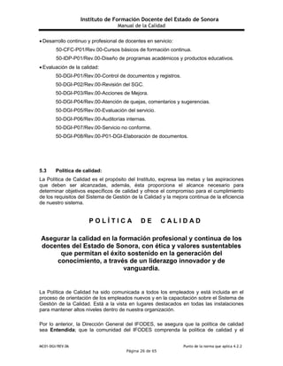 Instituto de Formación Docente del Estado de Sonora
Manual de la Calidad
MC01-DGI/REV.06 Punto de la norma que aplica 4.2.2
Página 26 de 65
 Desarrollo continuo y profesional de docentes en servicio:
50-CFC-P01/Rev.00-Cursos básicos de formación continua.
50-IDP-P01/Rev.00-Diseño de programas académicos y productos educativos.
 Evaluación de la calidad:
50-DGI-P01/Rev.00-Control de documentos y registros.
50-DGI-P02/Rev.00-Revisión del SGC.
50-DGI-P03/Rev.00-Acciones de Mejora.
50-DGI-P04/Rev.00-Atención de quejas, comentarios y sugerencias.
50-DGI-P05/Rev.00-Evaluación del servicio.
50-DGI-P06/Rev.00-Auditorías internas.
50-DGI-P07/Rev.00-Servicio no conforme.
50-DGI-P08/Rev.00-P01-DGI-Elaboración de documentos.
5.3 Política de calidad:
La Política de Calidad es el propósito del Instituto, expresa las metas y las aspiraciones
que deben ser alcanzadas, además, ésta proporciona el alcance necesario para
determinar objetivos específicos de calidad y ofrece el compromiso para el cumplimiento
de los requisitos del Sistema de Gestión de la Calidad y la mejora continua de la eficiencia
de nuestro sistema.
P O L Í T I C A D E C A L I D A D
Asegurar la calidad en la formación profesional y continua de los
docentes del Estado de Sonora, con ética y valores sustentables
que permitan el éxito sostenido en la generación del
conocimiento, a través de un liderazgo innovador y de
vanguardia.
La Política de Calidad ha sido comunicada a todos los empleados y está incluida en el
proceso de orientación de los empleados nuevos y en la capacitación sobre el Sistema de
Gestión de la Calidad. Está a la vista en lugares destacados en todas las instalaciones
para mantener altos niveles dentro de nuestra organización.
Por lo anterior, la Dirección General del IFODES, se asegura que la política de calidad
sea Entendida; que la comunidad del IFODES comprenda la política de calidad y el
 