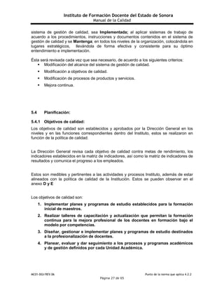 Instituto de Formación Docente del Estado de Sonora
Manual de la Calidad
MC01-DGI/REV.06 Punto de la norma que aplica 4.2.2
Página 27 de 65
sistema de gestión de calidad, sea Implementada; al aplicar sistemas de trabajo de
acuerdo a los procedimientos, instrucciones y documentos contenidos en el sistema de
gestión de calidad y se Mantenga; en todos los niveles de la organización, colocándola en
lugares estratégicos, llevándola de forma efectiva y consistente para su óptimo
entendimiento e implementación.
Ésta será revisada cada vez que sea necesario, de acuerdo a los siguientes criterios:
 Modificación del alcance del sistema de gestión de calidad.
 Modificación a objetivos de calidad.
 Modificación de procesos de productos y servicios.
 Mejora continua.
5.4 Planificación:
5.4.1 Objetivos de calidad:
Los objetivos de calidad son establecidos y aprobados por la Dirección General en los
niveles y en las funciones correspondientes dentro del Instituto, estos se realizaron en
función de la política de calidad.
La Dirección General revisa cada objetivo de calidad contra metas de rendimiento, los
indicadores establecidos en la matriz de indicadores, así como la matriz de indicadores de
resultados y comunica el progreso a los empleados.
Estos son medibles y pertinentes a las actividades y procesos Instituto, además de estar
alineados con la política de calidad de la Institución. Estos se pueden observar en el
anexo D y E
Los objetivos de calidad son:
1. Implementar planes y programas de estudio establecidos para la formación
inicial de maestros.
2. Realizar talleres de capacitación y actualización que permitan la formación
continua para la mejora profesional de los docentes en formación bajo el
modelo por competencias.
3. Diseñar, gestionar e implementar planes y programas de estudio destinados
a la profesionalización de docentes.
4. Planear, evaluar y dar seguimiento a los procesos y programas académicos
y de gestión definidos por cada Unidad Académica.
 