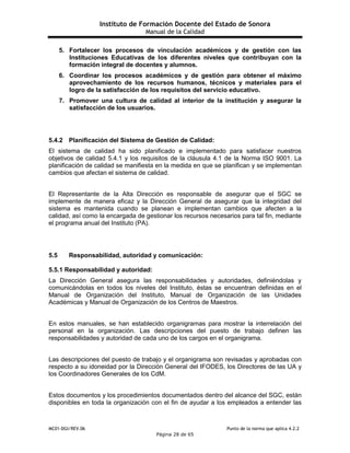 Instituto de Formación Docente del Estado de Sonora
Manual de la Calidad
MC01-DGI/REV.06 Punto de la norma que aplica 4.2.2
Página 28 de 65
5. Fortalecer los procesos de vinculación académicos y de gestión con las
Instituciones Educativas de los diferentes niveles que contribuyan con la
formación integral de docentes y alumnos.
6. Coordinar los procesos académicos y de gestión para obtener el máximo
aprovechamiento de los recursos humanos, técnicos y materiales para el
logro de la satisfacción de los requisitos del servicio educativo.
7. Promover una cultura de calidad al interior de la institución y asegurar la
satisfacción de los usuarios.
5.4.2 Planificación del Sistema de Gestión de Calidad:
El sistema de calidad ha sido planificado e implementado para satisfacer nuestros
objetivos de calidad 5.4.1 y los requisitos de la cláusula 4.1 de la Norma ISO 9001. La
planificación de calidad se manifiesta en la medida en que se planifican y se implementan
cambios que afectan el sistema de calidad.
El Representante de la Alta Dirección es responsable de asegurar que el SGC se
implemente de manera eficaz y la Dirección General de asegurar que la integridad del
sistema es mantenida cuando se planean e implementan cambios que afecten a la
calidad, así como la encargada de gestionar los recursos necesarios para tal fin, mediante
el programa anual del Instituto (PA).
5.5 Responsabilidad, autoridad y comunicación:
5.5.1 Responsabilidad y autoridad:
La Dirección General asegura las responsabilidades y autoridades, definiéndolas y
comunicándolas en todos los niveles del Instituto, éstas se encuentran definidas en el
Manual de Organización del Instituto, Manual de Organización de las Unidades
Académicas y Manual de Organización de los Centros de Maestros.
En estos manuales, se han establecido organigramas para mostrar la interrelación del
personal en la organización. Las descripciones del puesto de trabajo definen las
responsabilidades y autoridad de cada uno de los cargos en el organigrama.
Las descripciones del puesto de trabajo y el organigrama son revisadas y aprobadas con
respecto a su idoneidad por la Dirección General del IFODES, los Directores de las UA y
los Coordinadores Generales de los CdM.
Estos documentos y los procedimientos documentados dentro del alcance del SGC, están
disponibles en toda la organización con el fin de ayudar a los empleados a entender las
 