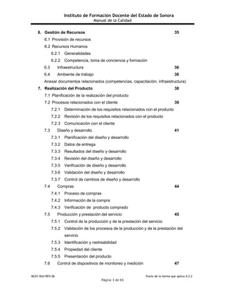 Instituto de Formación Docente del Estado de Sonora
Manual de la Calidad
MC01-DGI/REV.06 Punto de la norma que aplica 4.2.2
Página 3 de 65
6. Gestión de Recursos 35
6.1 Provisión de recursos
6.2 Recursos Humanos
6.2.1 Generalidades
6.2.2 Competencia, toma de conciencia y formación
6.3 Infraestructura 36
6.4 Ambiente de trabajo 38
Anexar documentos relacionados (competencias, capacitación, infraestructura)
7. Realización del Producto 38
7.1 Planificación de la realización del producto
7.2 Procesos relacionados con el cliente 39
7.2.1 Determinación de los requisitos relacionados con el producto
7.2.2 Revisión de los requisitos relacionados con el producto
7.2.3 Comunicación con el cliente
7.3 Diseño y desarrollo 41
7.3.1 Planificación del diseño y desarrollo
7.3.2 Datos de entrega
7.3.3 Resultados del diseño y desarrollo
7.3.4 Revisión del diseño y desarrollo
7.3.5 Verificación de diseño y desarrollo
7.3.6 Validación del diseño y desarrollo
7.3.7 Control de cambios de diseño y desarrollo
7.4 Compras 44
7.4.1 Proceso de compras
7.4.2 Información de la compra
7.4.3 Verificación de producto comprado
7.5 Producción y prestación del servicio 45
7.5.1 Control de la producción y de la prestación del servicio
7.5.2 Validación de los procesos de la producción y de la prestación del
servicio
7.5.3 Identificación y rastreabilidad
7.5.4 Propiedad del cliente
7.5.5 Presentación del producto
7.6 Control de dispositivos de monitoreo y medición 47
 
