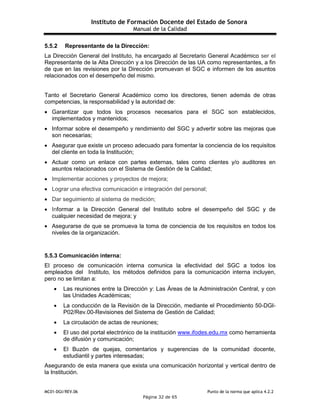 Instituto de Formación Docente del Estado de Sonora
Manual de la Calidad
MC01-DGI/REV.06 Punto de la norma que aplica 4.2.2
Página 32 de 65
5.5.2 Representante de la Dirección:
La Dirección General del Instituto, ha encargado al Secretario General Académico ser el
Representante de la Alta Dirección y a los Dirección de las UA como representantes, a fin
de que en las revisiones por la Dirección promuevan el SGC e informen de los asuntos
relacionados con el desempeño del mismo.
Tanto el Secretario General Académico como los directores, tienen además de otras
competencias, la responsabilidad y la autoridad de:
 Garantizar que todos los procesos necesarios para el SGC son establecidos,
implementados y mantenidos;
 Informar sobre el desempeño y rendimiento del SGC y advertir sobre las mejoras que
son necesarias;
 Asegurar que existe un proceso adecuado para fomentar la conciencia de los requisitos
del cliente en toda la Institución;
 Actuar como un enlace con partes externas, tales como clientes y/o auditores en
asuntos relacionados con el Sistema de Gestión de la Calidad;
 Implementar acciones y proyectos de mejora;
 Lograr una efectiva comunicación e integración del personal;
 Dar seguimiento al sistema de medición;
 Informar a la Dirección General del Instituto sobre el desempeño del SGC y de
cualquier necesidad de mejora; y
 Asegurarse de que se promueva la toma de conciencia de los requisitos en todos los
niveles de la organización.
5.5.3 Comunicación interna:
El proceso de comunicación interna comunica la efectividad del SGC a todos los
empleados del Instituto, los métodos definidos para la comunicación interna incluyen,
pero no se limitan a:
 Las reuniones entre la Dirección y: Las Áreas de la Administración Central, y con
las Unidades Académicas;
 La conducción de la Revisión de la Dirección, mediante el Procedimiento 50-DGI-
P02/Rev.00-Revisiones del Sistema de Gestión de Calidad;
 La circulación de actas de reuniones;
 El uso del portal electrónico de la institución www.ifodes.edu.mx como herramienta
de difusión y comunicación;
 El Buzón de quejas, comentarios y sugerencias de la comunidad docente,
estudiantil y partes interesadas;
Asegurando de esta manera que exista una comunicación horizontal y vertical dentro de
la Institución.
 