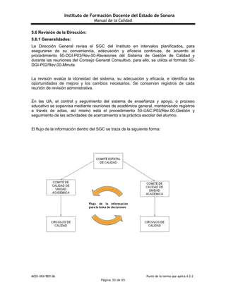 Instituto de Formación Docente del Estado de Sonora
Manual de la Calidad
MC01-DGI/REV.06 Punto de la norma que aplica 4.2.2
Página 33 de 65
5.6 Revisión de la Dirección:
5.6.1 Generalidades:
La Dirección General revisa el SGC del Instituto en intervalos planificados, para
asegurarse de su conveniencia, adecuación y eficacia continuas, de acuerdo al
procedimiento 50-DGI-P03/Rev.00-Revisiones del Sistema de Gestión de Calidad y
durante las reuniones del Consejo General Consultivo, para ello, se utiliza el formato 50-
DGI-P02/Rev.00-Minuta
La revisión evalúa la idoneidad del sistema, su adecuación y eficacia, e identifica las
oportunidades de mejora y los cambios necesarios. Se conservan registros de cada
reunión de revisión administrativa.
En las UA, el control y seguimiento del sistema de enseñanza y apoyo, o proceso
educativo se supervisa mediante reuniones de académica general, manteniendo registros
a través de actas, así mismo está el procedimiento 50-UAC-P03/Rev.00-Gestión y
seguimiento de las actividades de acercamiento a la práctica escolar del alumno.
El flujo de la información dentro del SGC se traza de la siguiente forma:
 