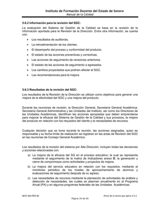 Instituto de Formación Docente del Estado de Sonora
Manual de la Calidad
MC01-DGI/REV.06 Punto de la norma que aplica 4.2.2
Página 34 de 65
5.6.2 Información para la revisión del SGC:
La evaluación del Sistema de Gestión de la Calidad se basa en la revisión de la
información aportada para la Revisión de la Dirección. Entre otra información, se cuenta
con:
 Los resultados de auditorías.
 La retroalimentación de los clientes.
 El desempeño del proceso y conformidad del producto.
 El estado de las acciones preventivas y correctivas.
 Las acciones de seguimiento de revisiones anteriores.
 El estado de las acciones de seguimiento a egresados.
 Los cambios proyectados que podrían afectar el SGC.
 Las recomendaciones para la mejora.
5.6.3 Resultados de la revisión del SGC:
Los resultados de la Revisión de la Dirección se utilizan como objetivos para generar una
mejora de la efectividad del SGC y una mejora del producto.
Durante las reuniones de revisión, la Dirección General, Secretaría General Académica,
Secretaría General Administrativa y las Unidades del Instituto, así como los Directores de
las Unidades Académicas, identifican las acciones apropiadas que deben emprenderse
para mejorar la eficacia del Sistema de Gestión de la Calidad y sus procesos, la mejora
del producto en relación con los requisitos del cliente y la necesidades de recursos.
Cualquier decisión que se tome durante la reunión, las acciones asignadas, quien es
responsable y su fecha límite de realización se registran en las actas de Revisión del SGC
en las reuniones de Consejo General Académico.
Los resultados de la revisión del sistema por Alta Dirección, incluyen todas las decisiones
y acciones relacionadas con:
a) La mejora de la eficacia del SG en el proceso educativo; la cual se representa
mediante el seguimiento de la matriz de Indicadores anexo D, la generación y
cierre de compromisos como actividades y proyectos de mejora.
b) La mejora del servicio educativo en relación con los requisitos; mediante el
monitoreo periódico de los niveles de aprovechamiento de alumnos y
evaluaciones de seguimiento después de su egreso.
c) Las necesidades de recursos mediante la planeación de actividades de análisis y
detección de necesidades, las cuales se plasman anualmente en el Programa
Anual (PA) y en algunos programas federales de las Unidades Académicas.
 
