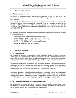Instituto de Formación Docente del Estado de Sonora
Manual de la Calidad
MC01-DGI/REV.06 Punto de la norma que aplica 4.2.2
Página 35 de 65
6 Gestión de los recursos:
6.1 Provisión de recursos:
El Instituto ha implementado un SGC que cumple con la Norma ISO 900:2008. Esta
implementación se logró con el compromiso de la Dirección y con los recursos suficientes
para realizarla.
Para mantener eficazmente el proceso, mejorarlo continuamente y aumentar la
satisfacción de los clientes mediante el cumplimiento de los requisitos de la Norma, la
Dirección establece y proporciona los recursos necesarios de acuerdo al procedimiento
50-PLA-P02/Rev.00-Elaboración y Ejercicio del Programa Anual y el PC01-DGI-Plan de
calidad (ANEXO C).
La provisión de servicios, recursos materiales y recursos humanos se realiza de acuerdo
a los procedimientos:
50-RMS-P01/Rev.00-Adquisición de Bienes y Servicios,
50-CRH-P01/Rev.00-Formación y Desarrollo del Personal,
50-FIN-P01/Rev.00-Pago a Proveedores y Terceros,
50-SAD-P01/Rev.00-Gestión de Viáticos.
6.2 Recursos Humanos:
6.2.1 Generalidades:
La competencia de cada integrante del Instituto para llevar a cabo la función asignada,
contribuye a producir mejores resultados y evitar inconvenientes, así como incrementa el
aporte que el conjunto pueda hacer al mejoramiento del proceso. Esto incluye al personal
docente, no docente o servicios contratados, que presten o vayan a prestar servicios.
El personal directamente relacionado con el alcance del SGC “Proceso de formación
profesional y continua de docentes”, debe ser competente con base en la educación,
formación, habilidades y experiencia apropiadas; para ello, el Instituto tiene establecido el
procedimiento 50-CRH-P017Rev.00-Formación y Desarrollo del Personal.
El Instituto asegura a los educandos/clientes que la Institución cuenta con el personal
docente calificado para cumplir con los requisitos de enseñanza, por ello los grados
académicos obtenidos por los educadores, su experiencia profesional, cursos especiales
o certificados y formación en el trabajo, forman parte de los registros de calidad.
6.2.2 Competencia, toma de conciencia y formación:
La competencia se exige a quienes se incorporan a la organización, o se ayuda a lograr,
capacitando a sus integrantes, quienes para involucrarse en el proceso de mejoramiento,
tienen que comprender qué pretende lograr la organización.
 
