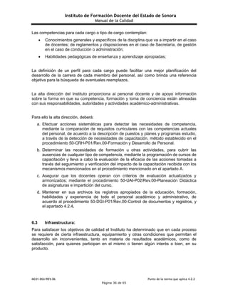 Instituto de Formación Docente del Estado de Sonora
Manual de la Calidad
MC01-DGI/REV.06 Punto de la norma que aplica 4.2.2
Página 36 de 65
Las competencias para cada cargo o tipo de cargo contemplan:
 Conocimientos generales y específicos de la disciplina que va a impartir en el caso
de docentes; de reglamentos y disposiciones en el caso de Secretaría, de gestión
en el caso de conducción o administración;
 Habilidades pedagógicas de enseñanza y aprendizaje apropiadas;
La definición de un perfil para cada cargo puede facilitar una mejor planificación del
desarrollo de la carrera de cada miembro del personal, así como brinda una referencia
objetiva para la búsqueda de eventuales reemplazos.
La alta dirección del Instituto proporciona al personal docente y de apoyo información
sobre la forma en que su competencia, formación y toma de conciencia están alineadas
con sus responsabilidades, autoridades y actividades académico-administrativas.
Para ello la alta dirección, deberá:
a. Efectuar acciones sistemáticas para detectar las necesidades de competencia,
mediante la comparación de requisitos curriculares con las competencias actuales
del personal, de acuerdo a la descripción de puestos y planes y programas estudio,
a través de la detección de necesidades de capacitación, método establecido en el
procedimiento 50-CRH-P01/Rev.00-Formación y Desarrollo de Personal.
b. Determinar las necesidades de formación u otras actividades, para cubrir las
ausencias de cualquier tipo de competencia, mediante la programación de cursos de
capacitación y lleva a cabo la evaluación de la eficacia de las acciones tomadas a
través del seguimiento y verificación del impacto de la capacitación recibida con los
mecanismos mencionados en el procedimiento mencionado en el apartado A.
c. Asegurar que los docentes operan con criterios de evaluación actualizados y
armonizados; mediante el procedimiento 50-UAI-P02/Rev.00-Planeación Didáctica
de asignaturas e impartición del curso.
d. Mantener en sus archivos los registros apropiados de la educación, formación,
habilidades y experiencia de todo el personal académico y administrativo, de
acuerdo al procedimiento 50-DGI-P01/Rev.00-Control de documentos y registros, y
el apartado 4.2.4.
6.3 Infraestructura:
Para satisfacer los objetivos de calidad el Instituto ha determinado que en cada proceso
se requiere de cierta infraestructura, equipamiento y otras condiciones que permitan el
desarrollo sin inconvenientes, tanto en materia de resultados académicos, como de
satisfacción, para quienes participan en el mismo o tienen algún interés o bien, en su
producto.
 