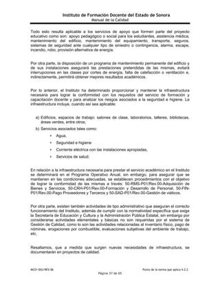 Instituto de Formación Docente del Estado de Sonora
Manual de la Calidad
MC01-DGI/REV.06 Punto de la norma que aplica 4.2.2
Página 37 de 65
Todo esto resulta aplicable a los servicios de apoyo que formen parte del proyecto
educativo como son: apoyo pedagógico o social para los estudiantes, asistencia médica,
mantenimiento del edificio, mantenimiento del equipamiento, transporte, seguros,
sistemas de seguridad ante cualquier tipo de siniestro o contingencia, alarma, escape,
incendio, robo, provisión alternativa de energía.
Por otra parte, la disposición de un programa de mantenimiento permanente del edificio y
de sus instalaciones asegurará las prestaciones pretendidas de las mismas, evitará
interrupciones en las clases por cortes de energía, falta de calefacción o ventilación e,
indirectamente, permitirá obtener mejores resultados académicos.
Por lo anterior, el Instituto ha determinado proporcionar y mantener la infraestructura
necesaria para lograr la conformidad con los requisitos del servicio de formación y
capacitación docente y para analizar los riesgos asociados a la seguridad e higiene. La
infraestructura incluye, cuando así sea aplicable:
a) Edificios, espacios de trabajo: salones de clase, laboratorios, talleres, bibliotecas,
áreas verdes, entre otros;
b) Servicios asociados tales como:
 Agua, 
 Seguridad e higiene 
 Corriente eléctrica con las instalaciones apropiadas, 
 Servicios de salud; 
En relación a la infraestructura necesaria para prestar el servicio académico en el Instituto
se determinará en el Programa Operativo Anual, sin embargo, para asegurar que se
mantienen en las condiciones adecuadas, se establecen procedimientos con el objetivo
de lograr la conformidad de las mismas a través: 50-RMS-P01/Rev.00-Adquisición de
Bienes y Servicios, 50-CRH-P01/Rev.00-Formación y Desarrollo de Personal, 50-FIN-
P01/Rev.00-Pago Proveedores y Terceros y 50-SAD-P01/Rev.00-Gestión de viáticos.
Por otra parte, existen también actividades de tipo administrativo que aseguran el correcto
funcionamiento del Instituto, además de cumplir con la normatividad específica que exige
la Secretaría de Educación y Cultura y la Administración Pública Estatal, sin embargo por
considerarse actividades elementales y básicas no son requeridas por el sistema de
Gestión de Calidad, como lo son las actividades relacionadas al inventario físico, pago de
nóminas, erogaciones por combustible, evaluaciones subjetivas del ambiente de trabajo,
etc.
Resaltamos, que a medida que surgen nuevas necesidades de infraestructura, se
documentarán en proyectos de calidad.
 