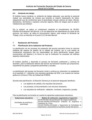 Instituto de Formación Docente del Estado de Sonora
Manual de la Calidad
MC01-DGI/REV.06 Punto de la norma que aplica 4.2.2
Página 38 de 65
6.4 Ambiente de trabajo:
El Instituto busca mantener un ambiente de trabajo adecuado, que permita al personal
realizar sus actividades de manera que fomente el máximo desempeño de todos,
asegurando que las condiciones para el aprendizaje incluyan salones de clase, oficinas,
laboratorios, dormitorios y espacios comunes seguros, libres de riesgos para la salud e
instalaciones que distraen.
Por lo anterior, se aplica un cuestionario mediante el procedimiento de 50-DGI-
P05/Rev.00-Evaluación del Servicio, a fin de determinar las expectativas por parte de los
alumnos, así mismo, se utiliza la comunicación interna, para evaluar el Ambiente de
Trabajo, como se describe en el punto 5.5.3 de este Manual.
7 Realización del Producto:
7.1 Planificación de la realización del Producto:
La planificación de los procesos de prestación del servicio educativo forma la columna
vertebral del sistema de gestión de la calidad del Instituto, por lo cual resulta de
fundamental importancia que los responsables de dicha planificación tengan pleno
conocimiento del Sistema y la forma en que la Institución ha encarado los distintos
aspectos relacionados.
El Instituto planifica y desarrolla el proceso de formación profesional y continua de
docentes, para la realización efectiva del servicio de formación docente que proporciona,
impartiendo los planes y programas pertinentes y actuales.
La planificación del proceso de formación inicial y continua es coherente a lo establecido
en el apartado 4.1. referente a los requisitos generales del SGC y se muestra de manera
gráfica en el Anexo C Plan de Calidad del IFODES.
Durante esta planificación, la Dirección General y/o el personal designado identifican:
 Los objetivos de calidad y los requisitos del producto.
 Los procesos, la documentación y los recursos necesarios.
 Los requisitos de verificación, validación, monitoreo, inspección y prueba.
Para la planificación se tomarán en cuenta los siguientes subprocesos educativos:
Subprocesos educativos Medios de verificación, seguimiento e inspección
Actividades de enseñanza –
aprendizaje
50-CFI-P01/Rev.00-Coordinación de Cargas Académicas.
50-UAC-P02/Rev.00-Planeación Didáctica de asignatura e
Impartición de Curso.
50-UAC-P03/Rev.00-Gestión y Seguimiento de Actividades de
observación y acercamiento a la práctica escolar del alumno.
 