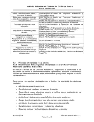 Instituto de Formación Docente del Estado de Sonora
Manual de la Calidad
MC01-DGI/REV.06 Punto de la norma que aplica 4.2.2
Página 39 de 65
Diseño y desarrollo de los planes y
programas de estudio
50-IDP-P01/Rev.00-Diseño de Programas Académicos y
Productos Educativos.
Elaboración o establecimiento de
áreas de investigación o proyectos
50-IDP-P01/Rev.00-Diseño de Programas Académicos y
Productos Educativos.
Formación continua 50-CFC-P01/Rev.00-Cursos Básicos de Formación Continua.
Formación del personal y otras
actividades
50-CRH-P01/Rev.00-Formación y Desarrollo de Personal.
50-USIP01/Rev.00-Análisis y Desarrollo de Sistemas de
Información.
50-STJ-P01/Rev.00-Organización de las Juntas Directivas.
Adquisición de materiales y otros
recursos
50-RMS-P01/Rev.00-Adquisición de Bienes y Servicios.
50-FIN-P01/Rev.00-Pago a Proveedores y Terceros.
50-SAD-P01/Rev.00-Gestión de viáticos.
Admisión de candidatos e
inscripción de educandos
50-SAC-P01/Rev.00-Admisión de alumnos.
50-UAC-P01/Rev.00-UAI-Inscripción y Reinscripción.
Aseguramiento de la acreditación de
programas, los títulos profesionales y
estudios de postgrado
50-UAC-P04/Rev.00-Titulación.
Egresados
50-UVE-P01/Rev.00-Sistema de Seguimiento a egresados.
50-UVE-P02/Rev.00-Bolsa de Trabajo.
Proporcionar el acervo de
referencias documentales, equipo
audiovisual, equipo de cómputo, y
otros servicios,
50-PLA-P01/Rev.00-Elaboración y Seguimiento de Programas y
Proyectos.
50-PLA-P02/Rev.00-PLA-Elaboración y Ejercicio del Programa
Anual (PA).
7.2 Procesos relacionados con el cliente:
7.2.1 Determinación de los requisitos relacionados con el producto/Formación
Profesional y continua de Docentes:
El Instituto a través de las Unidades Académicas, proporciona la oportunidad a los
educandos de adquirir el conocimiento existente y practicar su aplicación. Considerando
también que se tienen sistemas de apoyo administrativo que ayudan a asegurar la calidad
de la enseñanza.
Para cumplir con nuestros clientes/alumnos, el Instituto ha establecido los siguientes
requisitos:
 Admisión transparente y oportuna.
 Cumplimiento de los planes y programas de estudio.
 Desarrollo de rasgos educativos respecto al perfil de egreso establecido en los
planes y programas de estudio.
 Ambiente de trabajo propicio para el efectivo desempeño académico.
 Cuerpo docente competente en base a los planes y programas de estudio.
 Actividades de vinculación social dentro de su campo de desarrollo.
 Cumplimiento de normatividades y reglamentos educativos.
 Desarrollo continuo y profesionalización de docentes en servicio.
 