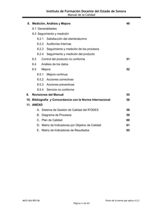 Instituto de Formación Docente del Estado de Sonora
Manual de la Calidad
MC01-DGI/REV.06 Punto de la norma que aplica 4.2.2
Página 4 de 65
8. Medición, Análisis y Mejora 48
8.1 Generalidades
8.2 Seguimiento y medición
8.2.1 Satisfacción del cliente/alumno
8.2.2 Auditorías Internas
8.2.3 Seguimiento y medición de los procesos
8.2.4 Seguimiento y medición del producto
8.3 Control del producto no conforme 51
8.4 Análisis de los datos
8.5 Mejora 52
8.5.1 Mejora continua
8.5.2 Acciones correctivas
8.5.3 Acciones preventivas
8.5.4 Servicio no conforme
9. Revisiones del Manual 55
10. Bibliografía y Concordancia con la Norma Internacional 56
11. ANEXO
A. Sistema de Gestión de Calidad del IFODES 58
B. Diagrama de Procesos 59
C. Plan de Calidad 60
D. Matriz de Indicadores por Objetivo de Calidad 61
E. Matriz de Indicadores de Resultados 65
 
