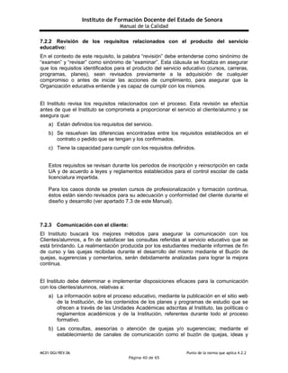 Instituto de Formación Docente del Estado de Sonora
Manual de la Calidad
MC01-DGI/REV.06 Punto de la norma que aplica 4.2.2
Página 40 de 65
7.2.2 Revisión de los requisitos relacionados con el producto del servicio
educativo:
En el contexto de este requisito, la palabra “revisión” debe entenderse como sinónimo de
“examen” y “revisar” como sinónimo de “examinar”. Esta cláusula se focaliza en asegurar
que los requisitos identificados para el producto del servicio educativo (cursos, carreras,
programas, planes), sean revisados previamente a la adquisición de cualquier
compromiso o antes de iniciar las acciones de cumplimiento, para asegurar que la
Organización educativa entiende y es capaz de cumplir con los mismos.
El Instituto revisa los requisitos relacionados con el proceso. Esta revisión se efectúa
antes de que el Instituto se comprometa a proporcionar el servicio al cliente/alumno y se
asegura que:
a) Están definidos los requisitos del servicio.
b) Se resuelvan las diferencias encontradas entre los requisitos establecidos en el
contrato o pedido que se tengan y los confirmados.
c) Tiene la capacidad para cumplir con los requisitos definidos.
Estos requisitos se revisan durante los periodos de inscripción y reinscripción en cada
UA y de acuerdo a leyes y reglamentos establecidos para el control escolar de cada
licenciatura impartida.
Para los casos donde se presten cursos de profesionalización y formación continua,
éstos están siendo revisados para su adecuación y conformidad del cliente durante el
diseño y desarrollo (ver apartado 7.3 de este Manual).
7.2.3 Comunicación con el cliente:
El Instituto buscará los mejores métodos para asegurar la comunicación con los
Clientes/alumnos, a fin de satisfacer las consultas referidas al servicio educativo que se
está brindando. La realimentación producida por los estudiantes mediante informes de fin
de curso y las quejas recibidas durante el desarrollo del mismo mediante el Buzón de
quejas, sugerencias y comentarios, serán debidamente analizadas para lograr la mejora
continua.
El Instituto debe determinar e implementar disposiciones eficaces para la comunicación
con los clientes/alumnos, relativas a:
a) La información sobre el proceso educativo, mediante la publicación en el sitio web
de la Institución, de los contenidos de los planes y programas de estudio que se
ofrecen a través de las Unidades Académicas adscritas al Instituto, las políticas o
reglamentos académicos y de la Institución, referentes durante todo el proceso
formativo.
b) Las consultas, asesorías o atención de quejas y/o sugerencias; mediante el
establecimiento de canales de comunicación como el buzón de quejas, ideas y
 