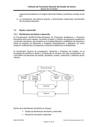 Instituto de Formación Docente del Estado de Sonora
Manual de la Calidad
MC01-DGI/REV.06 Punto de la norma que aplica 4.2.2
Página 41 de 65
sugerencias localizado en la página oficial del Instituto y periódicos murales en las
UA.
c) La competencia del personal docente y administrativo relacionado directamente
con el proceso educativo.
7.3 Diseño y desarrollo:
7.3.1 Planificación del diseño y desarrollo:
El Procedimiento 50-IDP-P01/Rev.00-Diseño de Programas Académicos y Productos
Educativos tiene como objetivo: Coordinar el diseño y revisión de programas académicos
y productos educativos, que impacten en la profesionalización y habilitación de docentes a
través de estudios de Diplomado y Posgrado (Especialización y Maestría), así como
proponer modificaciones a programas o productos académicos ya establecidos.
El Coordinador General de Investigación, Desarrollo y Posgrado del Instituto, es el
encargado de planifica el diseño y el desarrollo de acuerdo con este procedimiento, así
como definir los elementos de entrada, resultados, revisión, verificación y validación de los
mismos.
Dentro de la planificación del diseño se incluyen:
 Etapas de planificación del diseño y desarrollo.
 Revisiones del diseño requeridas.
Revisión del Diseño
Necesidad
del cliente
Proceso y
Desarrollo
del Diseño
Salida del
Diseño
Progr.Acadé-
mico/ Producto
Educativo
Validación
Verificación
 