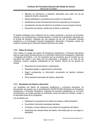 Instituto de Formación Docente del Estado de Sonora
Manual de la Calidad
MC01-DGI/REV.06 Punto de la norma que aplica 4.2.2
Página 42 de 65
 Métodos de verificación y validación adecuados para cada una de las
etapas de diseño y desarrollo.
 Responsabilidades y autoridad para el diseño y el desarrollo.
 Identificación de las interrelaciones técnicas requeridas por el proyecto.
 Actualización del plan de diseño en la medida en que el proyecto avanza.
 Elementos de entrada y salida para el diseño y desarrollo
El Instituto establece como validación de los nuevos productos y servicios de formación
docente y sus modificaciones correspondientes, a través de la aprobación efectuada por
el Comité de Revisión, integrado por dos expertos de las UA, el Secretario General
Académico y el Coordinador General Investigación, Desarrollo y Posgrado, ambos del
Instituto; mientras que la Dirección General del mismo los valida.
7.3.2 Datos de entrega:
Para realizar la entrega del diseño de Programas Académicos y Productos Educativos
ésta es supervisada directamente por el Coordinador General de Investigación, Desarrollo
y Posgrado del Instituto, a fin de comprobar que se corroborar que se cumplió con los
requisitos del cliente y que estos son los adecuados y completos, y en caso de ser
necesario, resolver cualquier ambigüedad en los mismos. Dentro de los aportes se
incluye:
 Requisitos de funcionamiento y desempeño.
 Requisitos legales y reglamentarios pertinentes.
 Según corresponda, la información proveniente de diseños similares
anteriores.
 Otros requisitos esenciales de diseño y desarrollo.
7.3.3 Resultados del diseño y desarrollo:
Los resultados del diseño de programas académicos y productos educativos, se
documentan de acuerdo con el procedimiento 50-IDP-P01/Rev.00-Diseño de Programas
Académicos y Productos Educativos, utilizando los formatos establecidos en el mismo
procedimiento, los cuales permiten la verificación contra los datos de entrada y salida, y
es aprobada antes de su divulgación.
Los resultados son:
 Satisfacen los requisitos de los datos de entrada y salida del diseño.
 Suministran información apropiada solicitada.
 Contienen o hacen referencia a los criterios de aceptación del diseño.
 Especifican las características del diseño, esenciales para su uso seguro y
apropiado.
 