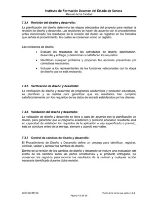 Instituto de Formación Docente del Estado de Sonora
Manual de la Calidad
MC01-DGI/REV.06 Punto de la norma que aplica 4.2.2
Página 43 de 65
7.3.4 Revisión del diseño y desarrollo:
La planificación del diseño determina las etapas adecuadas del proyecto para realizar la
revisión de diseño y desarrollo. Las revisiones se hacen de acuerdo con el procedimiento
antes mencionado, los resultados de la revisión del diseño se registran en los formatos
que señala el procedimiento, las cuales se conservan como un registro.
Las revisiones de diseño:
 Evalúan los resultados de las actividades de diseño, planificación,
desarrollo y entrega, y determinan si satisfacen los requisitos.
 Identifican cualquier problema y proponen las acciones preventivas y/o
correctivas necesarias.
 Incluyen a los representantes de las funciones relacionadas con la etapa
de diseño que se está revisando.
7.3.5 Verificación de diseño y desarrollo:
La verificación de diseño y desarrollo de programas académicos y productor educativos,
se planifican y se realiza para garantizar que los resultados han cumplido
satisfactoriamente con los requisitos de los datos de entrada establecidos por los clientes.
7.3.6 Validación del diseño y desarrollo:
La validación de diseño y desarrollo se lleva a cabo de acuerdo con la planificación de
diseño, para garantizar que el programa académico y producto educativo resultante está
en capacidad de satisfacer los requisitos de la aplicación o uso especificado o previsto,
esta se concluye antes de la entrega, siempre y cuando sea viable.
7.3.7 Control de cambios de diseño y desarrollo:
El Procedimiento de Diseño y Desarrollo define un proceso para identificar, registrar,
verificar, validar y aprobar los cambios de diseño.
Dentro de la revisión de los cambios de diseño y desarrollo se incluye una evaluación del
efecto de los cambios sobre las partes constitutivas y el producto entregado. Se
conservan los registros para mostrar los resultados de la revisión y cualquier acción
necesaria identificada durante dicha revisión.
 