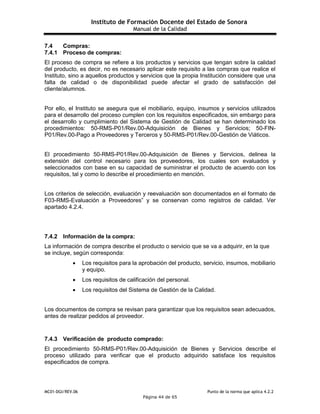 Instituto de Formación Docente del Estado de Sonora
Manual de la Calidad
MC01-DGI/REV.06 Punto de la norma que aplica 4.2.2
Página 44 de 65
7.4 Compras:
7.4.1 Proceso de compras:
El proceso de compra se refiere a los productos y servicios que tengan sobre la calidad
del producto, es decir, no es necesario aplicar este requisito a las compras que realice el
Instituto, sino a aquellos productos y servicios que la propia Institución considere que una
falta de calidad o de disponibilidad puede afectar el grado de satisfacción del
cliente/alumnos.
Por ello, el Instituto se asegura que el mobiliario, equipo, insumos y servicios utilizados
para el desarrollo del proceso cumplen con los requisitos especificados, sin embargo para
el desarrollo y cumplimiento del Sistema de Gestión de Calidad se han determinado los
procedimientos: 50-RMS-P01/Rev.00-Adquisición de Bienes y Servicios; 50-FIN-
P01/Rev.00-Pago a Proveedores y Terceros y 50-RMS-P01/Rev.00-Gestión de Viáticos.
El procedimiento 50-RMS-P01/Rev.00-Adquisición de Bienes y Servicios, delinea la
extensión del control necesario para los proveedores, los cuales son evaluados y
seleccionados con base en su capacidad de suministrar el producto de acuerdo con los
requisitos, tal y como lo describe el procedimiento en mención.
Los criterios de selección, evaluación y reevaluación son documentados en el formato de
F03-RMS-Evaluación a Proveedores” y se conservan como registros de calidad. Ver
apartado 4.2.4.
7.4.2 Información de la compra:
La información de compra describe el producto o servicio que se va a adquirir, en la que
se incluye, según corresponda:
 Los requisitos para la aprobación del producto, servicio, insumos, mobiliario
y equipo.
 Los requisitos de calificación del personal.
 Los requisitos del Sistema de Gestión de la Calidad.
Los documentos de compra se revisan para garantizar que los requisitos sean adecuados,
antes de realizar pedidos al proveedor.
7.4.3 Verificación de producto comprado:
El procedimiento 50-RMS-P01/Rev.00-Adquisición de Bienes y Servicios describe el
proceso utilizado para verificar que el producto adquirido satisface los requisitos
especificados de compra.
 