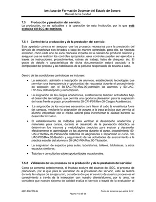 Instituto de Formación Docente del Estado de Sonora
Manual de la Calidad
MC01-DGI/REV.06 Punto de la norma que aplica 4.2.2
Página 45 de 65
7.5 Producción y prestación del servicio:
La producción, no es aplicables a la operación de esta Institución, por lo que está
excluida del SGC del Instituto.
7.5.1 Control de la producción y de la prestación del servicio:
Este apartado consiste en asegurar que los procesos necesarios para la prestación del
servicio de enseñanza son llevados a cabo de manera controlada, para ello, se necesita
entender, cómo cada uno de esos procesos impacta en la calidad del producto ofrecido y
asegurar que se realizan los controles apropiados; esos controles pueden ser ejercidos a
través de instrucciones, procedimientos, rutinas de trabajo, listas de chequeo, etc. El
grado de detalle y características de dicha documentación estará asociado a la
complejidad del proceso y las habilidades de la persona responsable de llevarlo a cabo.
Dentro de las condiciones controladas se incluyen:
 La selección, admisión e inscripción de alumnos, estableciendo tecnologías que
permitan una transparencia y oportunidad de respuesta durante el procedimiento
de selección con el 50-SAC-P01/Rev.00-Admisión de alumnos y 50-UAC-
P01/Rev.00Inscripción y reinscripción.
 La asignación de las cargas académicas, estableciendo también actividades bajo
el desarrollo tecnológico que permita una oportuna planeación para la asignación
de horas frente a grupo, procedimiento 50-CFI-P01/Rev.00-Cargas Académicas.
 La asignación de los recursos necesarios para llevar al cabo la enseñanza fuera
del campus, mediante la asignación de apoyos a la beca práctica que permita al
alumno interactuar con el medio laboral para incrementar la calidad durante su
desarrollo formativo.
 El establecimiento de métodos para verificar el desempeño académico y
materiales para cursos, durante el desarrollo de la planeación didáctica se
determinan los insumos y metodologías propicias para evaluar y desarrollar
efectivamente el aprendizaje de los alumnos durante el curso, procedimiento 50-
UAC-P02/Rev.00-Planeación didáctica de asignaturas e impartición el curso, 50-
UAC-P03/Rev.00-Gestión y seguimiento de las actividades de acercamiento a la
práctica escolar del alumno y 50-UAC-P04/Rev.00-Titulación.
 La asignación de espacios para aulas, laboratorios, talleres, bibliotecas, y otros
espacios similares;
 Tutorías y consultorías sobre oportunidades vocacionales.
7.5.2 Validación de los procesos de la producción y de la prestación del servicio:
Como se comentó anteriormente, el Instituto excluye del alcance del SGC, el proceso de
producción, por lo que para la validación de la prestación del servicio, esta se realiza
durante las etapas de su ejecución, considerando que el servicio de nuestro proceso es el
conocimiento a través de la interacción con nuestro cliente/alumno, por lo tanto, se
considera que nuestro sistema de calidad evalúa el servicio a través de la evaluación al
 