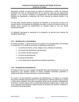Instituto de Formación Docente del Estado de Sonora
Manual de la Calidad
MC01-DGI/REV.06 Punto de la norma que aplica 4.2.2
Página 46 de 65
desempeño docente; de igual forma se evalúa el conocimiento a través de revisiones
periódicas del nivel de aprovechamiento de los alumnos, esto con las evaluaciones
parciales a los alumnos mediante el procedimiento 50-UAC-P02/Rev.00-Planeación
Didáctica de Asignaturas e Impartición del Curso, además de evaluar también a los
maestros.
Por otra parte, también existe la evaluación de CENEVAL a los alumnos, el cual es un
proceso externo, sin embargo los resultados son dados a conocer de manera interna y se
pueden tomar acciones de reforzamiento en aquellas áreas en las que resulte
conveniente hacerlo.
La validación demuestra la capacidad de la prestación de servicio para alcanzar los
resultados planificados.
7.5.3 Identificación y rastreabilidad:
El Instituto identifica y rastrea el servicio de acuerdo a los procedimientos mencionados
en el apartado 4.2.5, donde se mencionan la identificación referente a:
 Los planes de estudio, cursos, códigos de las unidades de contenido;
 Los registros de identificación del educando;
 Los horarios de clase de grupo;
 Los libros de texto/apuntes;
 El equipo de laboratorio.
 Los contratos para el desarrollo de programas educativos
7.5.4 Propiedad del cliente/alumno:
El Instituto maneja con sumo cuidado la integridad física del cliente/alumno, así como los
mecanismos que permitan atender en forma inmediata eventuales accidentes o
problemas de salud, mientras esté bajo el control del Instituto.
En cuanto a la documentación propiedad del cliente/alumno, el Instituto no conserva
documentos oficiales proporcionados por el cliente/alumno mientras están bajo su control
o están siendo utilizados. Para ello se establece dentro de los procesos la digitalización
de archivos, de esta manera, sólo se solicita documentación original, para su cotejo, mas
no se resguarda documentación original durante los procesos de admisión, inscripción y
reinscripción de los educandos.
 