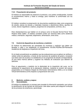 Instituto de Formación Docente del Estado de Sonora
Manual de la Calidad
MC01-DGI/REV.06 Punto de la norma que aplica 4.2.2
Página 47 de 65
7.5.5 Presentación del producto:
El Instituto es responsable de preservar el producto y sus partes constituyentes, durante
el procesamiento interno y hasta la entrega, para mantener la conformidad con los
requisitos.
El Instituto considera la preservación de documentos académicos tales como programas
de estudio, planes de estudio y materiales impresos o electrónicos (libros, apuntes de
cursos, discos magnéticos u ópticos, programas de computadora, archivos, etc.).
Para clientes/alumnos que habitan en el campus como la Escuela Normal Rural “Gral.
Plutarco Elías Calles”, el Instituto considera contar con servicios tales como asistencia
médica, orientación, seguridad, alojamiento, alimentación, entre otros.
7.6 Control de dispositivos de monitoreo y medición:
El Instituto ha determinado las actividades de monitoreo y medición que deben ser
llevadas a cabo y ha establecido el procedimiento 50-UAC-P02/Rev.00I-Planeación
Académica de Asignatura e Impartición de Curso.
En el citado procedimiento se establece que las evaluaciones que se aplican se verifican y
validan antes de aplicarlas, a través de las reuniones de academia de grado y revisando
que éstos sean de acuerdo a lo establecido en los programas de estudio correspondiente,
ya que estos mismos definen y sugieren los métodos de evaluación que deberán de
aplicarse.
Para el seguimiento y medición de la efectividad de la impartición del curso, se ha
establecido el seguimiento de la planeación didáctica, mediante la revisión del avance
programático en el Sistema Integral de Información Administrativa (SIIA) y en la Unidad
Virtual Administrativa (UVA) respecto a programación del curso.
8 Medición, análisis y mejora:
8.1 Generalidades:
El Instituto ha establecido un proceso para recopilar la información apropiada, que incluye
la identificación de las fuentes de información, esta debe usarse para asegurar la eficacia
de los procesos de enseñanza y aprendizaje.
 
