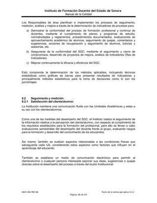 Instituto de Formación Docente del Estado de Sonora
Manual de la Calidad
MC01-DGI/REV.06 Punto de la norma que aplica 4.2.2
Página 48 de 65
Los Responsables de área planifican e implementan los procesos de seguimiento,
medición, análisis y mejora a través de la determinación de indicadores de procesos para:
a) Demostrar la conformidad del proceso de formación profesional y continua de
docentes, mediante el cumplimiento de planes y programas de estudio,
normatividades y reglamentos, procedimientos documentados, evaluaciones de
aprovechamiento académico de alumnos, seguimiento de quejas, comentarios y
sugerencias, acciones de recuperación y seguimiento de alumnos, tutorías y
asesorías, etc.
b) Asegurarse de la conformidad del SGC; mediante el seguimiento y cierre de
compromisos, desarrollo de proyectos de mejora, análisis de indicadores (Res de
Indicadores).
c) Mejorar continuamente la eficacia y eficiencia del SGC.
Esto comprende la determinación de los métodos aplicables, incluyendo técnicas
estadísticas como gráficas de barras para presentar resultados de indicadores y
principalmente métodos estadísticos para la toma de decisiones como lo son los
porcentajes.
8.2 Seguimiento y medición:
8.2.1 Satisfacción del cliente/alumno:
La Institución mantiene una comunicación fluida con las Unidades Académicas y estas a
su vez con los clientes/alumnos.
Como una de las medidas del desempeño del SGC, el Instituto realiza el seguimiento de
la información relativa a la percepción del cliente/alumno, con respecto al cumplimiento de
los requisitos establecidos para la formación del profesional, para ello se llevan a cabo
evaluaciones semestrales del desempeño del docente frente al grupo, evaluando rasgos
para la formación y desarrollo del conocimiento de los educandos.
Así mismo, también se evalúan aspectos relacionadas a las condiciones físicas que
salvaguarda cada UA, considerando estos aspectos como factores que influyen en el
aprendizaje del educando.
También se establece un medio de comunicación electrónico para permitir al
cliente/alumno o cualquier persona interesada exponer sus ideas, sugerencias o quejas
directas sobre el desempeño del proceso a través del buzón Institucional.
 