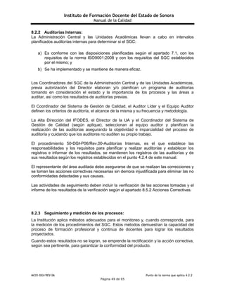 Instituto de Formación Docente del Estado de Sonora
Manual de la Calidad
MC01-DGI/REV.06 Punto de la norma que aplica 4.2.2
Página 49 de 65
8.2.2 Auditorías Internas:
La Administración Central y las Unidades Académicas llevan a cabo en intervalos
planificados auditorías internas para determinar si el SGC:
a) Es conforme con las disposiciones planificadas según el apartado 7.1, con los
requisitos de la norma ISO9001:2008 y con los requisitos del SGC establecidos
por el mismo; y
b) Se ha implementado y se mantiene de manera eficaz.
Los Coordinadores del SGC de la Administración Central y de las Unidades Académicas,
previa autorización del Director elaboran y/o planifican un programa de auditorías
tomando en consideración el estado y la importancia de los procesos y las áreas a
auditar, así como los resultados de auditorías previas.
El Coordinador del Sistema de Gestión de Calidad, el Auditor Líder y el Equipo Auditor
definen los criterios de auditoría, el alcance de la misma y su frecuencia y metodología.
La Alta Dirección del IFODES, el Director de la UA y el Coordinador del Sistema de
Gestión de Calidad (según aplique), seleccionan al equipo auditor y planifican la
realización de las auditorias asegurando la objetividad e imparcialidad del proceso de
auditoría y cuidando que los auditores no auditen su propio trabajo.
El procedimiento 50-DGI-P06/Rev.00-Auditorías Internas, es el que establece las
responsabilidades y los requisitos para planificar y realizar auditorías y establecer los
registros e informar de los resultados, se mantienen los registros de las auditorías y de
sus resultados según los registros establecidos en el punto 4.2.4 de este manual.
El representante del área auditada debe asegurarse de que se realizan las correcciones y
se toman las acciones correctivas necesarias sin demora injustificada para eliminar las no
conformidades detectadas y sus causas.
Las actividades de seguimiento deben incluir la verificación de las acciones tomadas y el
informe de los resultados de la verificación según el apartado 8.5.2 Acciones Correctivas.
8.2.3 Seguimiento y medición de los procesos:
La Institución aplica métodos adecuados para el monitoreo y, cuando corresponda, para
la medición de los procedimientos del SGC. Estos métodos demuestran la capacidad del
proceso de formación profesional y continua de docentes para lograr los resultados
proyectados.
Cuando estos resultados no se logran, se emprende la rectificación y la acción correctiva,
según sea pertinente, para garantizar la conformidad del producto.
 