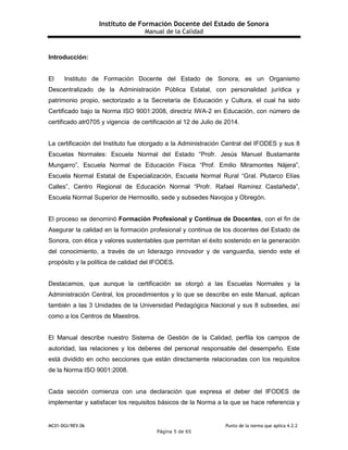 Instituto de Formación Docente del Estado de Sonora
Manual de la Calidad
MC01-DGI/REV.06 Punto de la norma que aplica 4.2.2
Página 5 de 65
Introducción:
El Instituto de Formación Docente del Estado de Sonora, es un Organismo
Descentralizado de la Administración Pública Estatal, con personalidad jurídica y
patrimonio propio, sectorizado a la Secretaría de Educación y Cultura, el cual ha sido
Certificado bajo la Norma ISO 9001:2008, directriz IWA-2 en Educación, con número de
certificado atr0705 y vigencia de certificación al 12 de Julio de 2014.
La certificación del Instituto fue otorgado a la Administración Central del IFODES y sus 8
Escuelas Normales: Escuela Normal del Estado “Profr. Jesús Manuel Bustamante
Mungarro”, Escuela Normal de Educación Física “Prof. Emilio Miramontes Nájera”,
Escuela Normal Estatal de Especialización, Escuela Normal Rural “Gral. Plutarco Elías
Calles”, Centro Regional de Educación Normal “Profr. Rafael Ramírez Castañeda”,
Escuela Normal Superior de Hermosillo, sede y subsedes Navojoa y Obregón.
El proceso se denominó Formación Profesional y Continua de Docentes, con el fin de
Asegurar la calidad en la formación profesional y continua de los docentes del Estado de
Sonora, con ética y valores sustentables que permitan el éxito sostenido en la generación
del conocimiento, a través de un liderazgo innovador y de vanguardia, siendo este el
propósito y la política de calidad del IFODES.
Destacamos, que aunque la certificación se otorgó a las Escuelas Normales y la
Administración Central, los procedimientos y lo que se describe en este Manual, aplican
también a las 3 Unidades de la Universidad Pedagógica Nacional y sus 8 subsedes, así
como a los Centros de Maestros.
El Manual describe nuestro Sistema de Gestión de la Calidad, perfila los campos de
autoridad, las relaciones y los deberes del personal responsable del desempeño. Este
está dividido en ocho secciones que están directamente relacionadas con los requisitos
de la Norma ISO 9001:2008.
Cada sección comienza con una declaración que expresa el deber del IFODES de
implementar y satisfacer los requisitos básicos de la Norma a la que se hace referencia y
 
