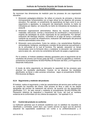 Instituto de Formación Docente del Estado de Sonora
Manual de la Calidad
MC01-DGI/REV.06 Punto de la norma que aplica 4.2.2
Página 50 de 65
Se reconocen tres dimensiones de medición para los procesos de una organización
educativa:
1. Dimensión pedagógico-didáctica: Se refiere al conjunto de principios y técnicas
intrínsecamente comprometidos con el logro eficaz de los objetivos del proceso
educativo. Por ejemplo, el cumplimiento de expectativas de logro como lo es el
seguimiento a egresados, la evaluación del desempeño docente, la matriz de
indicadores por objetivo, ver anexo D y la matriz de indicadores de resultados, ver
anexo E.
2. Dimensión organizacional administrativa: Abarca los recursos financieros y
materiales, estructuras, normas y mecanismos de coordinación y comunicación y
engloba las estrategias de acción organizada de los participantes. Por ejemplo:
evaluación del liderazgo directivo, morosidad en el pago de bonos o aranceles,
mediante las encuesta de infraestructura, evaluación del desempeño del personal
directivo-administrativo entre otros.
3. Dimensión socio-comunitaria: Cubre los valores y las características filosóficas,
antropológicas, biológicas, psicológicas y sociales de las personas que participan y
de la comunidad en la cual él funciona. Por ejemplo: educación en temas
transversales como la formación ética y ciudadana, la educación vial, educación
para la salud, etc., así como los comentarios del buzón de quejas y sugerencias.
Por lo anterior, el Instituto establece métodos apropiados para el seguimiento de los
resultados del proceso que forman parte del SGC, y cuando es aplicable su medición,
revisaremos el procedimiento 50-DGI-P02/Rev.00-Revisión del SGC y el Programa de
Desarrollo Institucional.
A través de dicho seguimiento se demuestra la capacidad de los procesos para
alcanzar los resultados planificados. Cuando no se alcanzan los resultados
planificados, se llevan a cabo acciones correctivas; según el procedimiento 50-DGI-
P03-Acciones de Mejora.
8.2.4 Seguimiento y medición del producto:
El Instituto, realiza el seguimiento y mide las características del servicio para verificar que
se cumplen los requisitos del mismo. Este proceso se lleva a cabo en las etapas
apropiadas del proceso de realización del servicio, de acuerdo con las disposiciones
planificadas 7.5.1. de este manual y mediante el procedimiento 50-UAC-P02/Rev.00I-
Planeación didáctica de Asignatura e Impartición del Curso, del cual se mantiene
evidencia de la conformidad con los criterios de aceptación.. Ver apartado 4.2.4.
8.3 Control del producto no conforme:
La Institución garantiza que el producto académico que no satisface los requisitos es
identificado y controlado, quiere decir, que nuestro servicio es lograr que los alumnos
adquieran las capacidades académicas con rumbo a su profesionalización y el
 