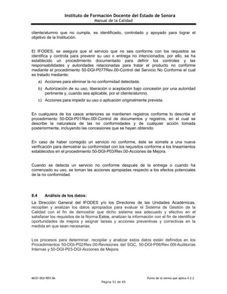 Instituto de Formación Docente del Estado de Sonora
Manual de la Calidad
MC01-DGI/REV.06 Punto de la norma que aplica 4.2.2
Página 51 de 65
cliente/alumno que no cumpla, es identificado, controlado y apoyado para lograr el
objetivo de la Institución.
El IFODES, se asegura que el servicio que no sea conforme con los requisitos se
identifica y controla para prevenir su uso o entrega no intencionados, por ello, se ha
establecido un procedimiento documentado para definir los controles y las
responsabilidades y autoridades relacionadas para tratar el producto no conforme
mediante el procedimiento 50-DGI-P077Rev.00-Control del Servicio No Conforme el cual
es tratado mediante:
a) Acciones para eliminar la no conformidad detectada.
b) Autorización de su uso, liberación o aceptación bajo concesión por una autoridad
pertinente y, cuando sea aplicable, por el cliente/alumno.
c) Acciones para impedir su uso o aplicación originalmente prevista.
En cualquiera de los casos anteriores se mantienen registros conforme lo describe el
procedimiento 50-DGI-P01/Rev.00I-Control de documentos y registros, en el cual se
describe la naturaleza de las no conformidades y de cualquier acción tomada
posteriormente, incluyendo las concesiones que se hayan obtenido.
En caso de haber corregido un servicio no conforme, éste se somete a una nueva
verificación para demostrar su conformidad con los requisitos conforme a los lineamientos
establecidos en el procedimiento 50-DGI-P03/Rev.00-Acciones de Mejora.
Cuando se detecta un servicio no conforme después de la entrega o cuando ha
comenzado su uso, se toman las acciones apropiadas respecto a los efectos potenciales
de la no conformidad.
8.4 Análisis de los datos:
La Dirección General del IFODES y/o los Directores de las Unidades Académicas,
recopilan y analizan los datos apropiados para evaluar el Sistema de Gestión de la
Calidad con el fin de demostrar que dicho sistema sea adecuado y efectivo en el
satisfacer los requisitos de la Norma.Estos, analizan la información con el fin de identificar
oportunidades de mejora y asignar tareas y acciones preventivas y correctivas en la
medida en que sean necesarias.
Los procesos para determinar, recopilar y analizar estos datos están definidos en los
Procedimientos 50-DGI-P02/Rev.00-Revisiones del SGC, 50-DGI-P06/Rev.00I-Auditorías
Internas y 50-DGI-P03-DGI-Acciones de Mejora.
 