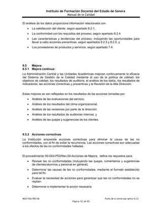 Instituto de Formación Docente del Estado de Sonora
Manual de la Calidad
MC01-DGI/REV.06 Punto de la norma que aplica 4.2.2
Página 52 de 65
El análisis de los datos proporciona información relacionada con:
 La satisfacción del cliente, según apartado 8.2.1,
 La conformidad con los requisitos del proceso, según apartado 8.2.4
 Las características y tendencias del proceso, incluyendo las oportunidades para
llevar a cabo acciones preventivas, según apartados 8.2.3 y 8.2.4, y
 Los proveedores de productos y servicios, según apartado 7.4.
8.5 Mejora:
8.5.1 Mejora continua:
La Administración Central y las Unidades Académicas mejoran continuamente la eficacia
del Sistema de Gestión de la Calidad mediante el uso de la política de calidad, los
objetivos de calidad, los resultados de auditoría, el análisis de los datos, los resultados de
indicadores, las acciones correctivas y preventivas y la Revisión de la Alta Dirección.
Estas mejoras se ven reflejadas en los resultados de las acciones tomadas por:
 Análisis de las evaluaciones del servicio,
 Análisis de los resultados del clima organizacional,
 Análisis de las revisiones por parte de la dirección,
 Análisis de los resultados de auditorías internas, y
 Análisis de las quejas y sugerencias de los clientes.
8.5.2 Acciones correctivas
La Institución emprende acciones correctivas para eliminar la causa de las no
conformidades, con el fin de evitar la recurrencia. Las acciones correctivas son adecuadas
a los efectos de las no conformidades halladas.
El procedimiento 50-DGI-P03/Rev.00-Acciones de Mejora, define los requisitos para:
 Revisar las no conformidades (incluyendo las quejas, comentarios y sugerencias
de clientes/alumnos y personal en general).
 Determinar las causas de las no conformidades, mediante el formato establecido
para tal fin.
 Evaluar la necesidad de acciones para garantizar que las no conformidades no se
repitan.
 Determinar e implementar la acción necesaria.
 