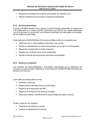 Instituto de Formación Docente del Estado de Sonora
Manual de la Calidad
MC01-DGI/REV.06 Punto de la norma que aplica 4.2.2
Página 53 de 65
 Registrar los resultados de la acción emprendida, ver apartado 4.2.4.
 Revisar la eficacia de las acciones correctivas emprendidas.
8.5.3 Acciones preventivas
Cuando el IFODES identifica una o algunas no conformidades potenciales, se determinan
y se implementa un o varias acciones preventivas para eliminar las causas potenciales
con el fin de evitar su ocurrencia. Las acciones preventivas son adecuadas a los efectos
de los problemas potenciales.
El procedimiento 50-DGI-P03/Rev.00-Acciones de Mejora define los requisitos para:
 Determinar las no conformidades potenciales y sus causas.
 Evaluar la necesidad de una acción para prevenir que se den no conformidades.
 Determinar e implementar la acción necesaria.
 Registrar los resultados de la acción emprendida.
 Revisar la eficacia de las acciones preventivas emprendidas.
8.5.4 Servicio no conforme
Los controles, las responsabilidades y autoridades relacionadas con el tratamiento del
producto no conforme están definidos en el procedimiento 50-DGI-P07/Rev.00-Control de
Servicio No Conforme.
Como datos de salida podemos tener:
 Productos conformes.
 Registros de la naturaleza de la no conformidad.
 Registros de la disposición del PNC.
 Registros de verificación del producto corregido.
 Datos para análisis e identificación de oportunidades de mejora continua.
El SNC, puede ser por: Ejemplo:
 Tratamiento de reclamos y quejas.
 Terminar inmediatamente el servicio.
 