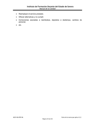 Instituto de Formación Docente del Estado de Sonora
Manual de la Calidad
MC01-DGI/REV.06 Punto de la norma que aplica 4.2.2
Página 54 de 65
 Reemplazar el servicio prestado.
 Ofrecer alternativas y no cumplir.
 Correcciones asociadas a reembolsos, depósitos a destiempo, cambios de
personal,
 etc.
 