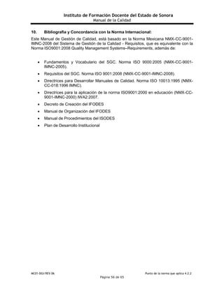 Instituto de Formación Docente del Estado de Sonora
Manual de la Calidad
MC01-DGI/REV.06 Punto de la norma que aplica 4.2.2
Página 56 de 65
10. Bibliografía y Concordancia con la Norma Internacional:
Este Manual de Gestión de Calidad, está basado en la Norma Mexicana NMX-CC-9001-
IMNC-2008 del Sistema de Gestión de la Calidad - Requisitos, que es equivalente con la
Norma ISO9001:2008 Quality Management Systems–Requirements, además de:
 Fundamentos y Vocabulario del SGC. Norma ISO 9000:2005 (NMX-CC-9001-
IMNC-2005).
 Requisitos del SGC. Norma ISO 9001:2008 (NMX-CC-9001-IMNC-2008).
 Directrices para Desarrollar Manuales de Calidad. Norma ISO 10013:1995 (NMX-
CC-018:1996 IMNC).
 Directrices para la aplicación de la norma ISO9001:2000 en educación (NMX-CC-
9001-IMNC-2000) IWA2:2007.
 Decreto de Creación del IFODES
 Manual de Organización del IFODES
 Manual de Procedimientos del ISODES
 Plan de Desarrollo Institucional
 