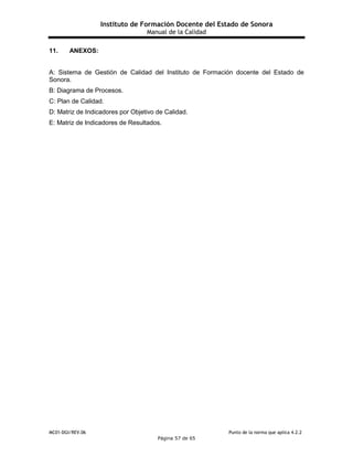 Instituto de Formación Docente del Estado de Sonora
Manual de la Calidad
MC01-DGI/REV.06 Punto de la norma que aplica 4.2.2
Página 57 de 65
11. ANEXOS:
A: Sistema de Gestión de Calidad del Instituto de Formación docente del Estado de
Sonora.
B: Diagrama de Procesos.
C: Plan de Calidad.
D: Matriz de Indicadores por Objetivo de Calidad.
E: Matriz de Indicadores de Resultados.
 