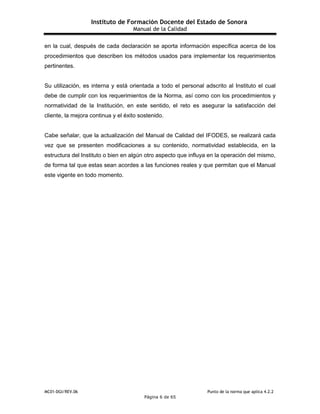 Instituto de Formación Docente del Estado de Sonora
Manual de la Calidad
MC01-DGI/REV.06 Punto de la norma que aplica 4.2.2
Página 6 de 65
en la cual, después de cada declaración se aporta información específica acerca de los
procedimientos que describen los métodos usados para implementar los requerimientos
pertinentes.
Su utilización, es interna y está orientada a todo el personal adscrito al Instituto el cual
debe de cumplir con los requerimientos de la Norma, así como con los procedimientos y
normatividad de la Institución, en este sentido, el reto es asegurar la satisfacción del
cliente, la mejora continua y el éxito sostenido.
Cabe señalar, que la actualización del Manual de Calidad del IFODES, se realizará cada
vez que se presenten modificaciones a su contenido, normatividad establecida, en la
estructura del Instituto o bien en algún otro aspecto que influya en la operación del mismo,
de forma tal que estas sean acordes a las funciones reales y que permitan que el Manual
este vigente en todo momento.
 