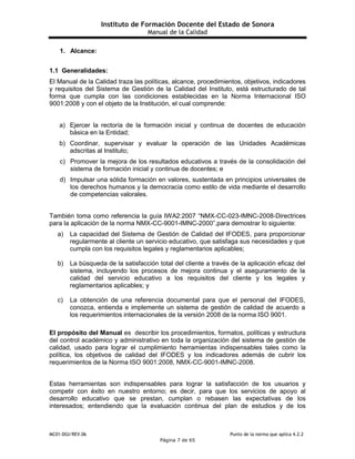 Instituto de Formación Docente del Estado de Sonora
Manual de la Calidad
MC01-DGI/REV.06 Punto de la norma que aplica 4.2.2
Página 7 de 65
1. Alcance:
1.1 Generalidades:
El Manual de la Calidad traza las políticas, alcance, procedimientos, objetivos, indicadores
y requisitos del Sistema de Gestión de la Calidad del Instituto, está estructurado de tal
forma que cumpla con las condiciones establecidas en la Norma Internacional ISO
9001:2008 y con el objeto de la Institución, el cual comprende:
a) Ejercer la rectoría de la formación inicial y continua de docentes de educación
básica en la Entidad;
b) Coordinar, supervisar y evaluar la operación de las Unidades Académicas
adscritas al Instituto;
c) Promover la mejora de los resultados educativos a través de la consolidación del
sistema de formación inicial y continua de docentes; e
d) Impulsar una sólida formación en valores, sustentada en principios universales de
los derechos humanos y la democracia como estilo de vida mediante el desarrollo
de competencias valorales.
También toma como referencia la guía IWA2:2007 “NMX-CC-023-IMNC-2008-Directrices
para la aplicación de la norma NMX-CC-9001-IMNC-2000”,para demostrar lo siguiente:
a) La capacidad del Sistema de Gestión de Calidad del IFODES, para proporcionar
regularmente al cliente un servicio educativo, que satisfaga sus necesidades y que
cumpla con los requisitos legales y reglamentarios aplicables;
b) La búsqueda de la satisfacción total del cliente a través de la aplicación eficaz del
sistema, incluyendo los procesos de mejora continua y el aseguramiento de la
calidad del servicio educativo a los requisitos del cliente y los legales y
reglamentarios aplicables; y
c) La obtención de una referencia documental para que el personal del IFODES,
conozca, entienda e implemente un sistema de gestión de calidad de acuerdo a
los requerimientos internacionales de la versión 2008 de la norma ISO 9001.
El propósito del Manual es describir los procedimientos, formatos, políticas y estructura
del control académico y administrativo en toda la organización del sistema de gestión de
calidad, usado para lograr el cumplimiento herramientas indispensables tales como la
política, los objetivos de calidad del IFODES y los indicadores además de cubrir los
requerimientos de la Norma ISO 9001:2008, NMX-CC-9001-IMNC-2008.
Estas herramientas son indispensables para lograr la satisfacción de los usuarios y
competir con éxito en nuestro entorno; es decir, para que los servicios de apoyo al
desarrollo educativo que se prestan, cumplan o rebasen las expectativas de los
interesados; entendiendo que la evaluación continua del plan de estudios y de los
 