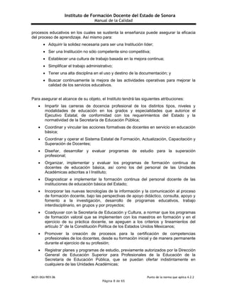 Instituto de Formación Docente del Estado de Sonora
Manual de la Calidad
MC01-DGI/REV.06 Punto de la norma que aplica 4.2.2
Página 8 de 65
procesos educativos en los cuales se sustenta la enseñanza puede asegurar la eficacia
del proceso de aprendizaje. Así mismo para:
 Adquirir la solidez necesaria para ser una Institución líder;
 Ser una Institución no sólo competente sino competitiva;
 Establecer una cultura de trabajo basada en la mejora continua;
 Simplificar el trabajo administrativo;
 Tener una alta disciplina en el uso y destino de la documentación; y
 Buscar continuamente la mejora de las actividades operativas para mejorar la
calidad de los servicios educativos.
Para asegurar el alcance de su objeto, el Instituto tendrá las siguientes atribuciones:
 Impartir las carreras de docencia profesional de los distintos tipos, niveles y
modalidades de educación en los grados y especialidades que autorice el
Ejecutivo Estatal, de conformidad con los requerimientos del Estado y la
normatividad de la Secretaría de Educación Pública;
 Coordinar y vincular las acciones formativas de docentes en servicio en educación
básica;
 Coordinar y operar el Sistema Estatal de Formación, Actualización, Capacitación y
Superación de Docentes;
 Diseñar, desarrollar y evaluar programas de estudio para la superación
profesional;
 Organizar, implementar y evaluar los programas de formación continua de
docentes de educación básica, así como los del personal de las Unidades
Académicas adscritas a l Instituto;
 Diagnosticar e implementar la formación continua del personal docente de las
instituciones de educación básica del Estado;
 Incorporar las nuevas tecnologías de la información y la comunicación al proceso
de formación docente, bajo las perspectivas de apoyo didáctico, consulta, apoyo y
fomento a la investigación, desarrollo de programas educativos, trabajo
interdisciplinario, en grupos y por proyectos;
 Coadyuvar con la Secretaría de Educación y Cultura, a normar que los programas
de formación valoral que se implementen con los maestros en formación y en el
ejercicio de su práctica docente, se apeguen a los criterios y lineamientos del
artículo 3° de la Constitución Política de los Estados Unidos Mexicanos;
 Promover la creación de procesos para la certificación de competencias
profesionales de los docentes, desde su formación inicial y de manera permanente
durante el ejercicio de su profesión;
 Registrar planes y programas de estudio, previamente autorizados por la Dirección
General de Educación Superior para Profesionales de la Educación de la
Secretaría de Educación Pública, que se puedan ofertar indistintamente en
cualquiera de las Unidades Académicas;
 