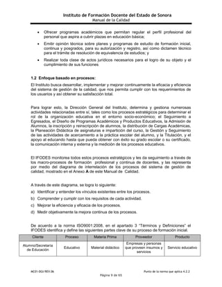 Instituto de Formación Docente del Estado de Sonora
Manual de la Calidad
MC01-DGI/REV.06 Punto de la norma que aplica 4.2.2
Página 9 de 65
 Ofrecer programas académicos que permitan regular el perfil profesional del
personal que aspira a cubrir plazas en educación básica;
 Emitir opinión técnica sobre planes y programas de estudio de formación inicial,
continua y posgrados, para su autorización y registro, así como dictamen técnico
para el trámite de resolución de equivalencia de estudios; y
 Realizar toda clase de actos jurídicos necesarios para el logro de su objeto y el
cumplimiento de sus funciones
1.2 Enfoque basado en procesos:
El Instituto busca desarrollar, implementar y mejorar continuamente la eficacia y eficiencia
del sistema de gestión de la calidad, que nos permita cumplir con los requerimientos de
los usuarios y así obtener su satisfacción total.
Para lograr esto, la Dirección General del Instituto, determina y gestiona numerosas
actividades relacionadas entre sí, tales como los procesos estratégicos para determinar el
rol de la organización educativa en el entorno socio-económico; el Seguimiento a
Egresados, el Diseño de Programas Académicos y Productos Educativos, la Admisión de
Alumnos, la inscripción y reinscripción de alumnos, la distribución de Cargas Académicas,
la Planeación Didáctica de asignaturas e impartición del curso, la Gestión y Seguimiento
de las actividades de acercamiento a la práctica escolar del alumno, y la Titulación, y el
apoyo al educando hasta que pueda obtener con éxito su grado escolar o su certificado,
la comunicación interna y externa y la medición de los procesos educativos.
El IFODES monitorea todos estos procesos estratégicos y les da seguimiento a través de
los macro-procesos de formación profesional y continua de docentes, y las representa
por medio del diagrama de interrelación de los procesos del sistema de gestión de
calidad, mostrado en el Anexo A de este Manual de Calidad.
A través de este diagrama, se logra lo siguiente:
a) Identificar y entender los vínculos existentes entre los procesos.
b) Comprender y cumplir con los requisitos de cada actividad.
c) Mejorar la eficiencia y eficacia de los procesos.
d) Medir objetivamente la mejora continua de los procesos.
De acuerdo a la norma ISO9001:2008, en el apartado 3 “Términos y Definiciones” el
IFODES identifica y define las siguientes partes clave de su proceso de formación inicial.
Cliente Proceso Materia Prima Proveedor Producto
Alumno/Secretaría
de Educación
Educativo Material didáctico
Empresas y personas
que proveen insumos y
servicios
Servicio educativo
 