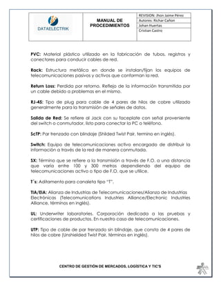 MANUAL DE 
PROCEDIMIENTOS 
REVISION: Jhon Jaime Pérez 
Autores: Richar Cañon 
Johan Huertas 
Cristian Castro 
CENTRO DE GESTIÓN DE MERCADOS, LOGÍSTICA Y TIC'S 
PVC: Material plástico utilizado en la fabricación de tubos, registros y conectores para conducir cables de red. 
Rack: Estructura metálica en donde se instalan/fijan los equipos de telecomunicaciones pasivos y activos que conforman la red. 
Return Loss: Perdida por retorno. Reflejo de la información transmitida por un cable debido a problemas en el mismo. 
RJ-45: Tipo de plug para cable de 4 pares de hilos de cobre utilizado generalmente para la transmisión de señales de datos. 
Salida de Red: Se refiere al Jack con su faceplate con señal proveniente del switch o conmutador, listo para conectar la PC o teléfono. 
ScTP: Par trenzado con blindaje (Shilded Twist Pair, termino en inglés). 
Switch: Equipo de telecomunicaciones activo encargado de distribuir la información a través de la red de manera conmutada. 
SX: Término que se refiere a la transmisión a través de F.O. a una distancia que varía entre 100 y 300 metros dependiendo del equipo de telecomunicaciones activo o tipo de F.O. que se utilice. 
T´s: Aditamento para canaleta tipo “T”. 
TIA/EIA: Alianza de Industrias de Telecomunicaciones/Alianza de Industrias 
Electrónicas (Telecomunications Industries Alliance/Electronic Industries Alliance, términos en inglés). 
UL: Underwriter laboratories. Corporación dedicada a las pruebas y certificaciones de productos. En nuestro caso de telecomunicaciones. 
UTP: Tipo de cable de par trenzado sin blindaje, que consta de 4 pares de hilos de cobre (Unshielded Twist Pair, términos en inglés). 
 