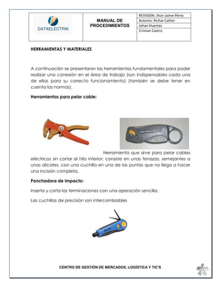 MANUAL DE 
PROCEDIMIENTOS 
REVISION: Jhon Jaime Pérez 
Autores: Richar Cañon 
Johan Huertas 
Cristian Castro 
CENTRO DE GESTIÓN DE MERCADOS, LOGÍSTICA Y TIC'S 
HERRAMIENTAS Y MATERIALES 
A continuación se presentaran las herramientas fundamentales para poder realizar una conexión en el área de trabajo (son indispensables cada una de ellas para su correcto funcionamiento) (también se debe tener en cuenta las normas). 
Herramientas para pelar cable: 
Herramienta que sirve para pelar cables eléctricos sin cortar el hilo interior; consiste en unas tenazas, semejantes a unos alicates, con una cuchilla en una de las puntas que no llega a hacer una incisión completa. 
Ponchadora de impacto: 
Inserta y corta las terminaciones con una operación sencilla. 
Las cuchillas de precisión son intercambiables 
 