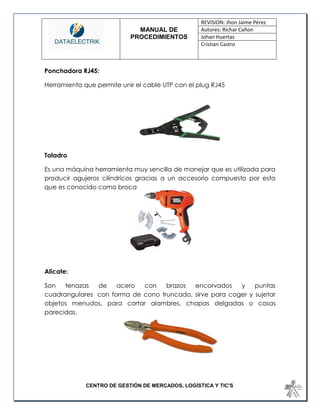 MANUAL DE 
PROCEDIMIENTOS 
REVISION: Jhon Jaime Pérez 
Autores: Richar Cañon 
Johan Huertas 
Cristian Castro 
CENTRO DE GESTIÓN DE MERCADOS, LOGÍSTICA Y TIC'S 
Ponchadora RJ45: 
Herramienta que permite unir el cable UTP con el plug RJ45 
Taladro 
Es una máquina herramienta muy sencilla de manejar que es utilizada para producir agujeros cilíndricos gracias a un accesorio compuesto por esta que es conocido como broca 
Alicate: 
Son tenazas de acero con brazos encorvados y puntas cuadrangulares con forma de cono truncado, sirve para coger y sujetar objetos menudos, para cortar alambres, chapas delgadas o cosas parecidas. 
 