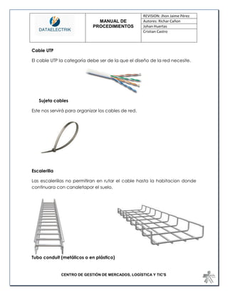 MANUAL DE 
PROCEDIMIENTOS 
REVISION: Jhon Jaime Pérez 
Autores: Richar Cañon 
Johan Huertas 
Cristian Castro 
CENTRO DE GESTIÓN DE MERCADOS, LOGÍSTICA Y TIC'S 
Cable UTP 
El cable UTP la categoría debe ser de la que el diseño de la red necesite. 
Sujeta cables 
Este nos servirá para organizar los cables de red. 
Escalerilla 
Las escaleriilas no permitiran en rutar el cable hasta la habitacion donde continuara con canaletapor el suelo. 
Tubo conduit (metálicos o en plástico)  