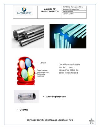 MANUAL DE 
PROCEDIMIENTOS 
REVISION: Jhon Jaime Pérez 
Autores: Richar Cañon 
Johan Huertas 
Cristian Castro 
CENTRO DE GESTIÓN DE MERCADOS, LOGÍSTICA Y TIC'S 
• Anillo de protección 
• Guantes 
Ducteria especial que funciona para transportar cable de datos y electricidad  