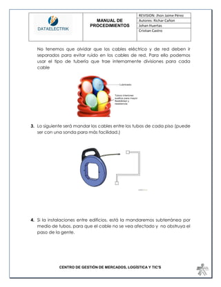MANUAL DE 
PROCEDIMIENTOS 
REVISION: Jhon Jaime Pérez 
Autores: Richar Cañon 
Johan Huertas 
Cristian Castro 
CENTRO DE GESTIÓN DE MERCADOS, LOGÍSTICA Y TIC'S 
No tenemos que olvidar que los cables eléctrico y de red deben ir separados para evitar ruido en los cables de red. Para ello podemos usar el tipo de tubería que trae internamente divisiones para cada cable 
3. Lo siguiente será mandar los cables entre los tubos de cada piso (puede ser con una sonda para más facilidad.) 
4. Si la instalaciones entre edificios, está la mandaremos subterránea por medio de tubos, para que el cable no se vea afectado y no obstruya el paso de la gente. 
 
