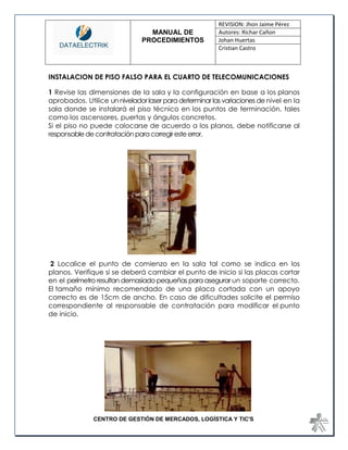 MANUAL DE 
PROCEDIMIENTOS 
REVISION: Jhon Jaime Pérez 
Autores: Richar Cañon 
Johan Huertas 
Cristian Castro 
CENTRO DE GESTIÓN DE MERCADOS, LOGÍSTICA Y TIC'S 
INSTALACION DE PISO FALSO PARA EL CUARTO DE TELECOMUNICACIONES 1 Revise las dimensiones de la sala y la configuración en base a los planos aprobados. Utilice un nivelador laser para determinar las variaciones de nivel en la sala donde se instalará el piso técnico en los puntos de terminación, tales como los ascensores, puertas y ángulos concretos. Si el piso no puede colocarse de acuerdo a los planos, debe notificarse al responsable de contratación para corregir este error. 
2 Localice el punto de comienzo en la sala tal como se indica en los planos. Verifique si se deberá cambiar el punto de inicio si las placas cortar en el perímetro resultan demasiado pequeñas para asegurar un soporte correcto. El tamaño mínimo recomendado de una placa cortada con un apoyo correcto es de 15cm de ancho. En caso de dificultades solicite el permiso correspondiente al responsable de contratación para modificar el punto de inicio. 
 