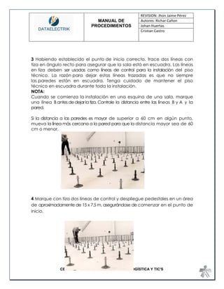 MANUAL DE 
PROCEDIMIENTOS 
REVISION: Jhon Jaime Pérez 
Autores: Richar Cañon 
Johan Huertas 
Cristian Castro 
CENTRO DE GESTIÓN DE MERCADOS, LOGÍSTICA Y TIC'S 
3 Habiendo establecido el punto de inicio correcto, trace dos líneas con tiza en ángulo recto para asegurar que la sala está en escuadra. Las líneas en tiza deben ser usadas como líneas de control para la instalación del piso técnico. La razón para dejar estas líneas trazadas es que no siempre las paredes están en escuadra. Tenga cuidado de mantener el piso técnico en escuadra durante toda la instalación. NOTA: Cuando se comienza la instalación en una esquina de una sala, marque una línea B antes de dejar la tiza. Controle la distancia entre las líneas B y A y la pared. Si la distancia a las paredes es mayor de superior a 60 cm en algún punto, mueva la línea más cercana a la pared para que la distancia mayor sea de 60 cm o menor. 
4 Marque con tiza dos líneas de control y despliegue pedestales en un área de aproximadamente de 15 x 7.5 m, asegurándose de comenzar en el punto de inicio. 
 