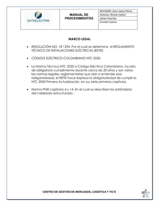 MANUAL DE 
PROCEDIMIENTOS 
REVISION: Jhon Jaime Pérez 
Autores: Richar Cañon 
Johan Huertas 
Cristian Castro 
CENTRO DE GESTIÓN DE MERCADOS, LOGÍSTICA Y TIC'S 
MARCO LEGAL 
 RESOLUCIÓN NO. 18 1294. Por el cual se determina el REGLAMENTO TÉCNICO DE INSTALACIONES ELÉCTRICAS (RETIE) 
 CÓDIGO ELÉCTRICO COLOMBIANO NTC 2050. 
 La Norma Técnica NTC 2050 o Código Eléctrico Colombiano, ha sido de obligatorio cumplimiento durante cerca de 20 años y son varios las normas legales, reglamentarias que dan a entender esa obligatoriedad, el RETIE hace expresa la obligatoriedad de cumplir la NTC 2050 Primera Actualización, en sus siete primeros capítulos. 
 Norma PNIE capítulos 6 y 14. En el cual se describen los estándares del cableado estructurado. 
 