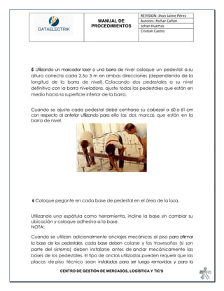 MANUAL DE 
PROCEDIMIENTOS 
REVISION: Jhon Jaime Pérez 
Autores: Richar Cañon 
Johan Huertas 
Cristian Castro 
CENTRO DE GESTIÓN DE MERCADOS, LOGÍSTICA Y TIC'S 
5 Utilizando un marcador laser o una barra de nivel coloque un pedestal a su altura correcta cada 2,5o 3 m en ambas direcciones (dependiendo de la longitud de la barra de nivel). Colocando dos pedestales a su nivel definitivo con la barra niveladora, ajuste todos los pedestales que están en medio hacia la superficie inferior de la barra. Cuando se ajusta cada pedestal debe centrarse su cabezal a 60 o 61 cm con respecto al anterior utilizando para ello las dos marcas que están en la barra de nivel. 
6 Coloque pegante en cada base de pedestal en el área de la loza. Utilizando una espátula como herramienta, incline la base sin cambiar su ubicación y coloque adhesivo a la base. 
NOTA: Cuando se utilizan adicionalmente anclajes mecánicos al piso para afirmar la base de los pedestales, cada base deben colarse y los travesaños (si son parte del sistema) deben instalarse antes de anclar mecánicamente las bases de los pedestales. El tipo de anclas utilizadas pueden requerir que las placas de piso técnico sean instaladas para ser luego removidas y para la  