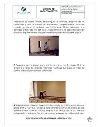 MANUAL DE 
PROCEDIMIENTOS 
REVISION: Jhon Jaime Pérez 
Autores: Richar Cañon 
Johan Huertas 
Cristian Castro 
CENTRO DE GESTIÓN DE MERCADOS, LOGÍSTICA Y TIC'S 
instalación de dichas anclas. Esto asegura la correcta ubicación de los pedestales y que los mismos se encuentren completamente verticales cuando se ancla el pedestal mecánicamente. Debe colocarse una cantidad adecuada de adhesivo, especialmente si la especificación del proyecto requiere que se realicen movimientos mecánicos sobre el piso. 
7 Comenzando de nuevo en el punto de inicio, monte cuatro filas de placas a lo largo de la pared más larga. Verifique que sigue las líneas de control y que las placas no se balanceen. 
8 Si una placa se balancea diagonalmente cuando se coloca en el sistema, gírela a 90º y vuelva a verificar. Si este balance continúa al rotarse, puede deberse a que haya escombros entre la base de las placas y la cabeza del pedestal o el travesaño. Si la placa aún se balancea, déjela de lado y  