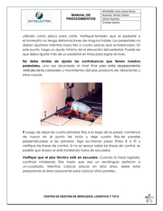 MANUAL DE 
PROCEDIMIENTOS 
REVISION: Jhon Jaime Pérez 
Autores: Richar Cañon 
Johan Huertas 
Cristian Castro 
CENTRO DE GESTIÓN DE MERCADOS, LOGÍSTICA Y TIC'S 
utilícela como placa para corte. Verifique también que el pedestal o el travesaño no tenga deformaciones de ninguna índole. Los pedestales no deben ajustarse mientras haya tres o cuatro placas que se balanceen. En este punto, haga un ajuste mínimo de la elevación del pedestal. Puede ser que deba ajustar más de un pedestal en línea para lograr el nivel. 
No debe olvidar de ajustar las contratuercas que tienen nuestros pedestales, una vez alcanzado el nivel final para evitar desplazamientos verticales de los cabezales y movimientos del piso producto de vibraciones u otras causas. 
9 Luego de dejar las cuatro primeras filas a lo largo de la pared, comience de nuevo en el punto de inicio y deje cuatro filas de paneles perpendiculares a las primeras. Siga los mismos pasos (Paso 8 a 9) y verifique las líneas de control. Si no se apoya sobre las líneas de control, es posible que el piso se esté instalando fuera de escuadra. 
Verifique que el piso técnico esté en escuadra. Cuando lo haya logrado, continúe instalando filas hasta que sea un rectángulo perfecto o un cuadrado. Mientras colocar placas en esta área, debe estar preparando el área adyacente para colocar otros paneles. 
 