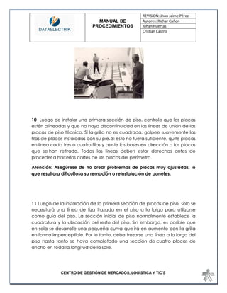 MANUAL DE 
PROCEDIMIENTOS 
REVISION: Jhon Jaime Pérez 
Autores: Richar Cañon 
Johan Huertas 
Cristian Castro 
CENTRO DE GESTIÓN DE MERCADOS, LOGÍSTICA Y TIC'S 
10 Luego de instalar una primera sección de piso, controle que las placas estén alineadas y que no haya discontinuidad en las líneas de unión de las placas de piso técnico. Si la grilla no es cuadrada, golpee suavemente las filas de placas instaladas con su pie. Si esto no fuera suficiente, quite placas en línea cada tres o cuatro filas y ajuste las bases en dirección a las placas que se han retirado. Todas las líneas deben estar derechas antes de proceder a hacerlos cortes de las placas del perímetro. 
Atención: Asegúrese de no crear problemas de placas muy ajustadas, lo que resultara dificultosa su remoción o reinstalación de paneles. 
11 Luego de la instalación de la primera sección de placas de piso, solo se necesitará una línea de tiza trazada en el piso a lo largo para utilizarse como guía del piso. La sección inicial de piso normalmente establece la cuadratura y la ubicación del resto del piso. Sin embargo, es posible que en sala se desarrolle una pequeña curva que irá en aumento con la grilla en forma imperceptible. Por lo tanto, debe trazarse una línea a lo largo del piso hasta tanto se haya completado una sección de cuatro placas de ancho en toda la longitud de la sala. 
 