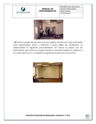MANUAL DE 
PROCEDIMIENTOS 
REVISION: Jhon Jaime Pérez 
Autores: Richar Cañon 
Johan Huertas 
Cristian Castro 
CENTRO DE GESTIÓN DE MERCADOS, LOGÍSTICA Y TIC'S 
12 Para el calado de las placas en los lugares donde van cajas embutidas para electricidad, datos y telefonía o para rejillas de ventilación, se debe realizar el siguiente procedimiento: Se marca la placa con las dimensiones del corte en el lugar donde se necesita realizar la caladura y en cada vértice con un taladro se agujerea la placa en los 4 puntos 
 